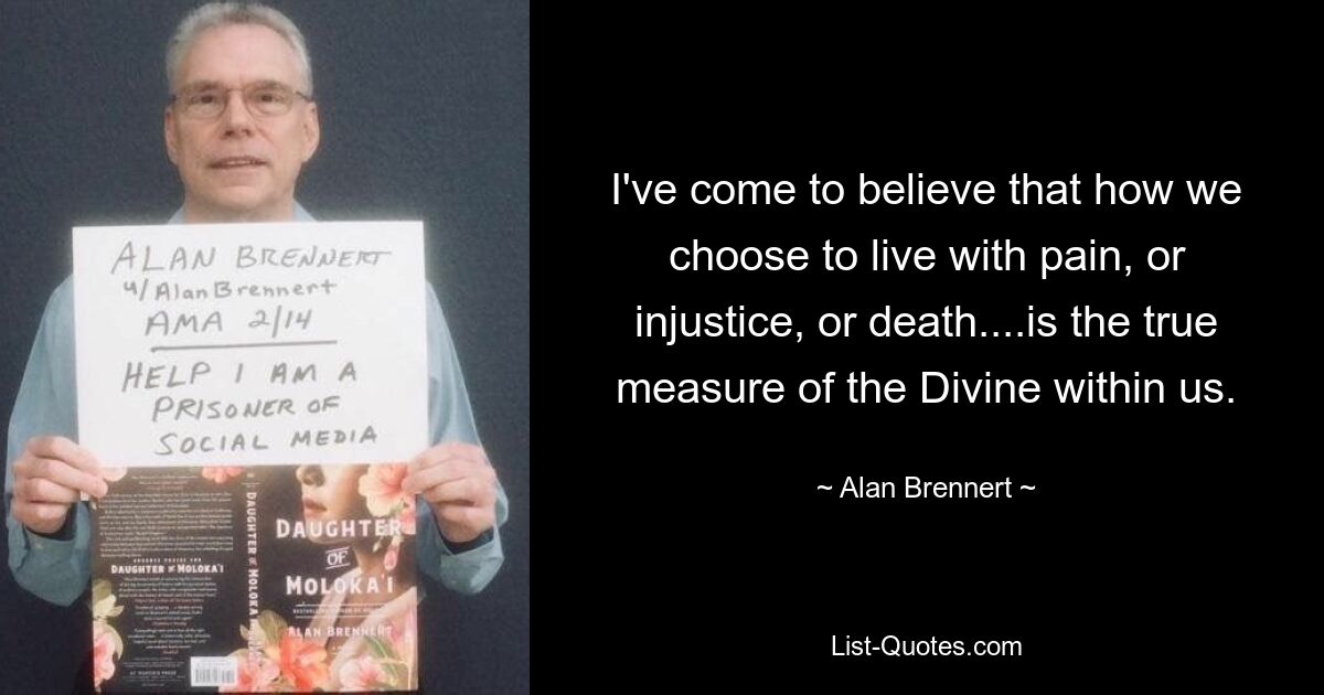 I've come to believe that how we choose to live with pain, or injustice, or death....is the true measure of the Divine within us. — © Alan Brennert