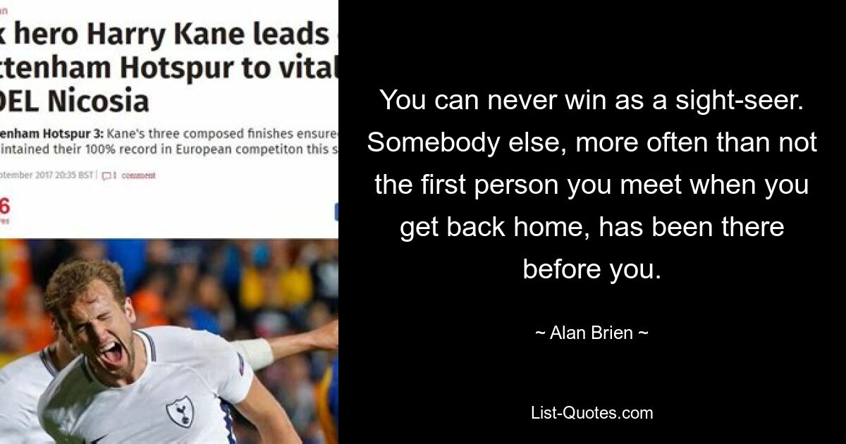 You can never win as a sight-seer. Somebody else, more often than not the first person you meet when you get back home, has been there before you. — © Alan Brien