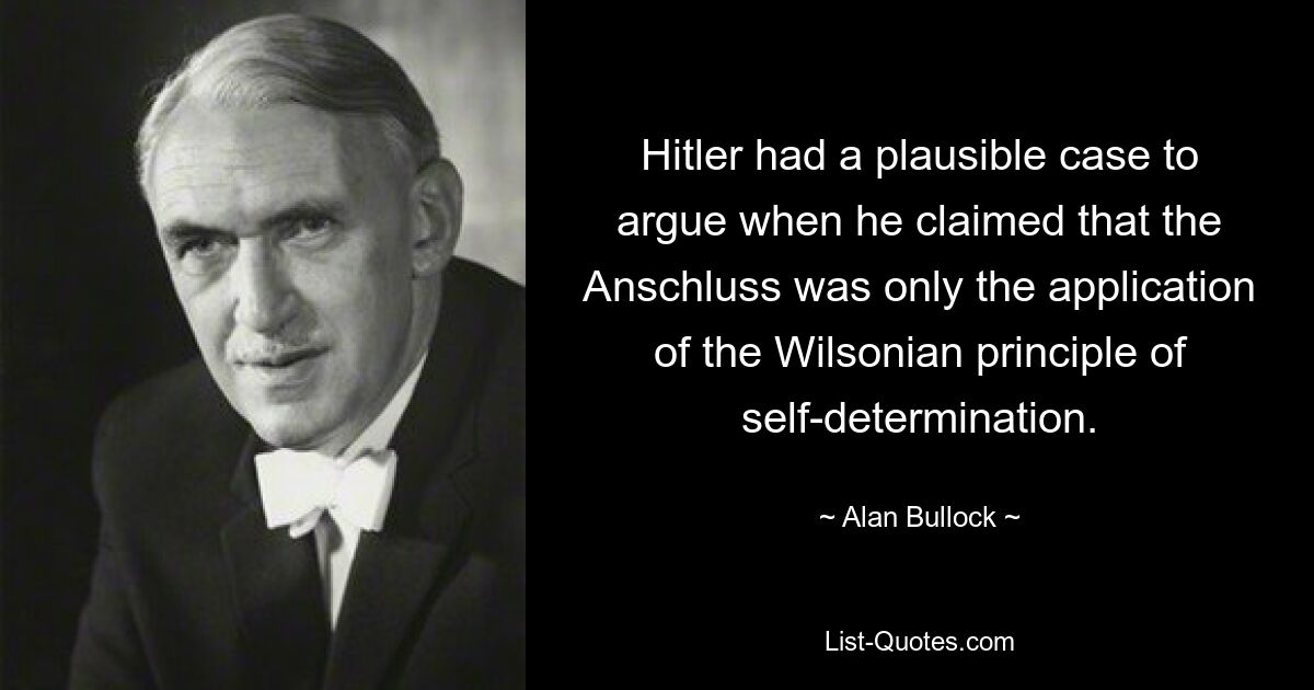 Hitler had a plausible case to argue when he claimed that the Anschluss was only the application of the Wilsonian principle of self-determination. — © Alan Bullock