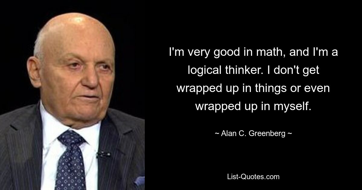 I'm very good in math, and I'm a logical thinker. I don't get wrapped up in things or even wrapped up in myself. — © Alan C. Greenberg