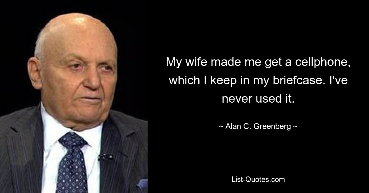 My wife made me get a cellphone, which I keep in my briefcase. I've never used it. — © Alan C. Greenberg