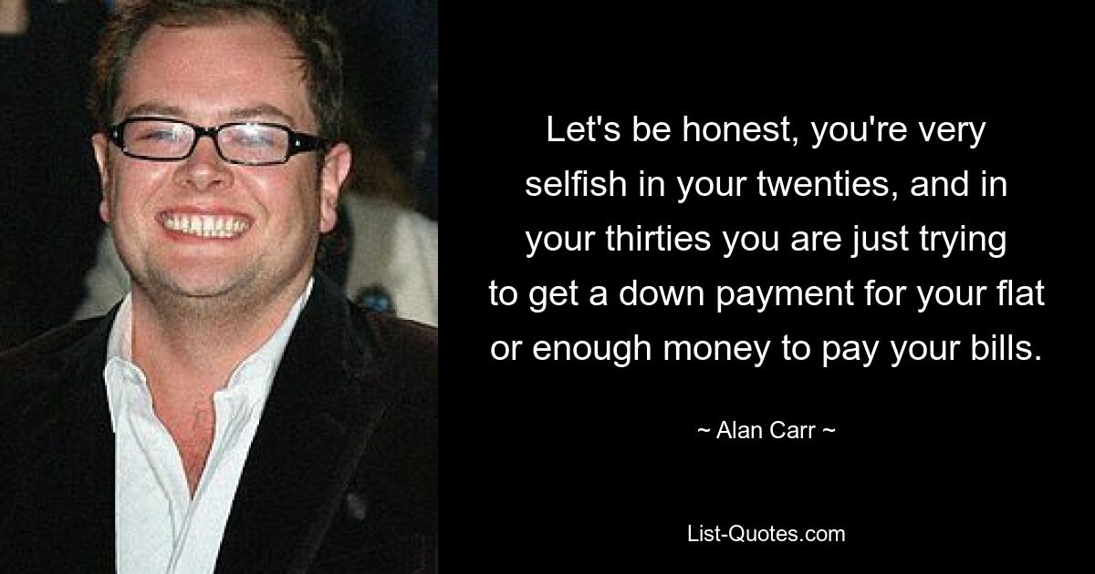 Let's be honest, you're very selfish in your twenties, and in your thirties you are just trying to get a down payment for your flat or enough money to pay your bills. — © Alan Carr