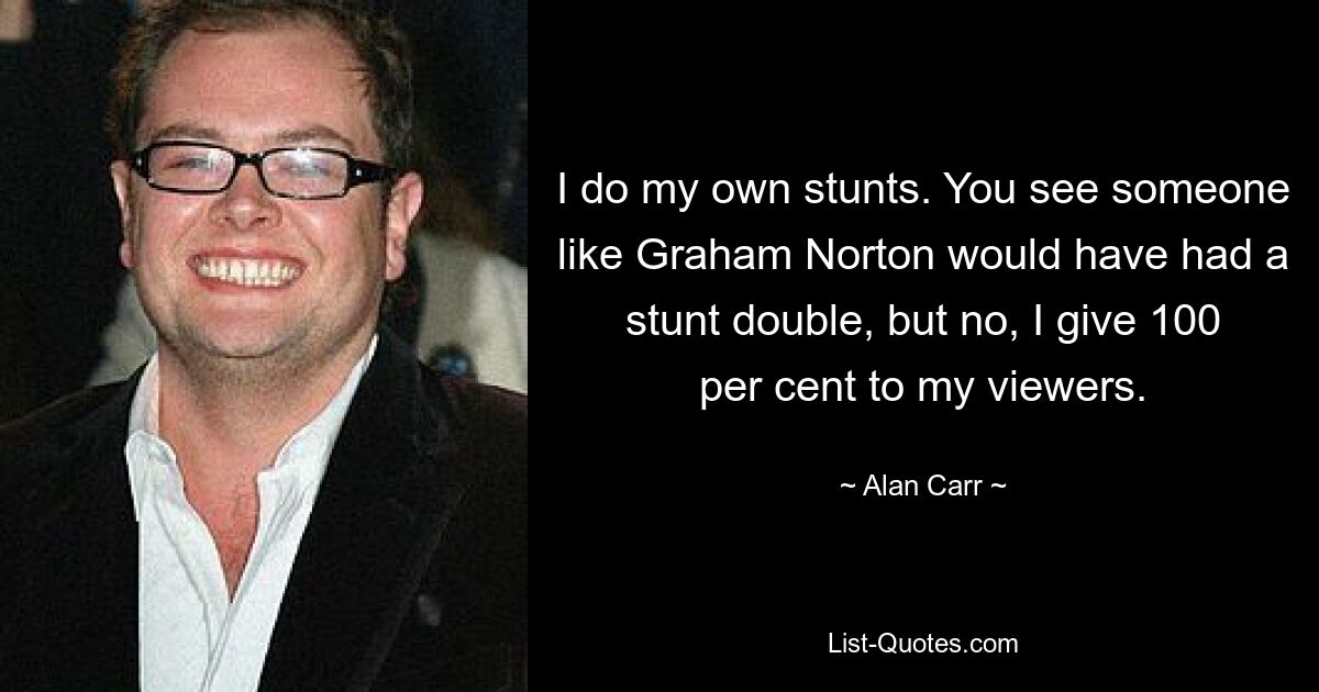 I do my own stunts. You see someone like Graham Norton would have had a stunt double, but no, I give 100 per cent to my viewers. — © Alan Carr