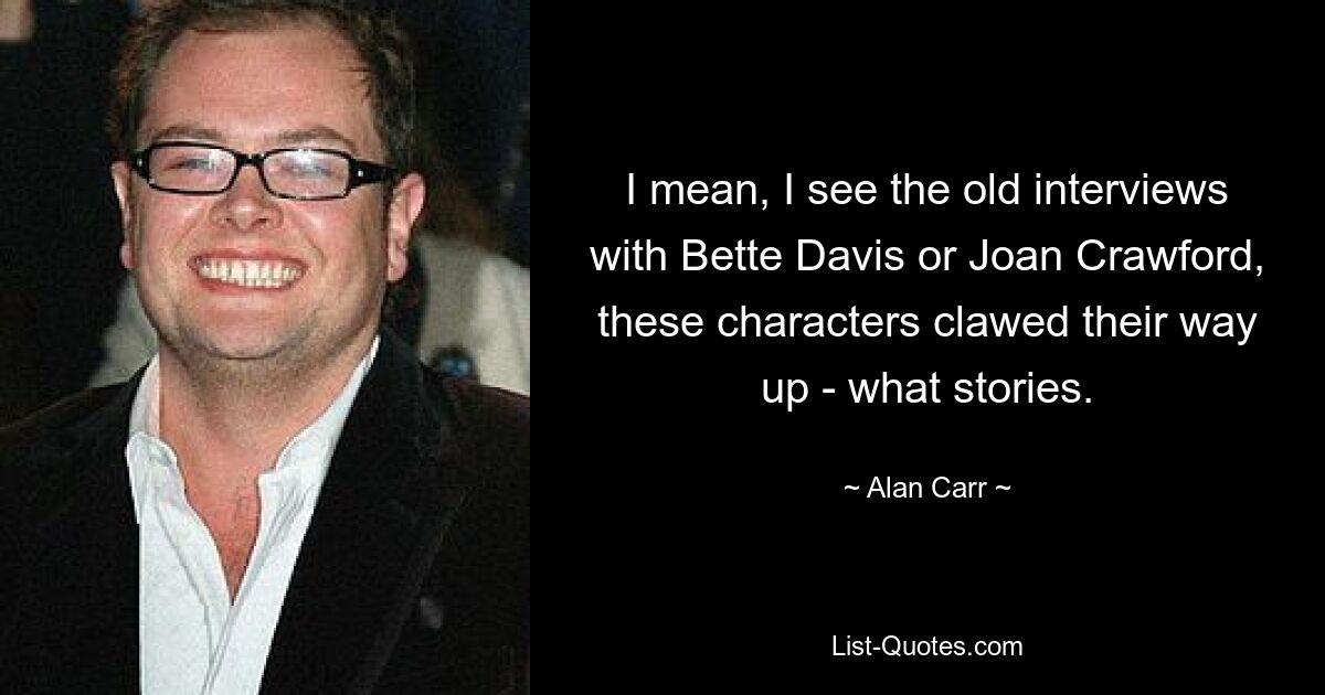 I mean, I see the old interviews with Bette Davis or Joan Crawford, these characters clawed their way up - what stories. — © Alan Carr