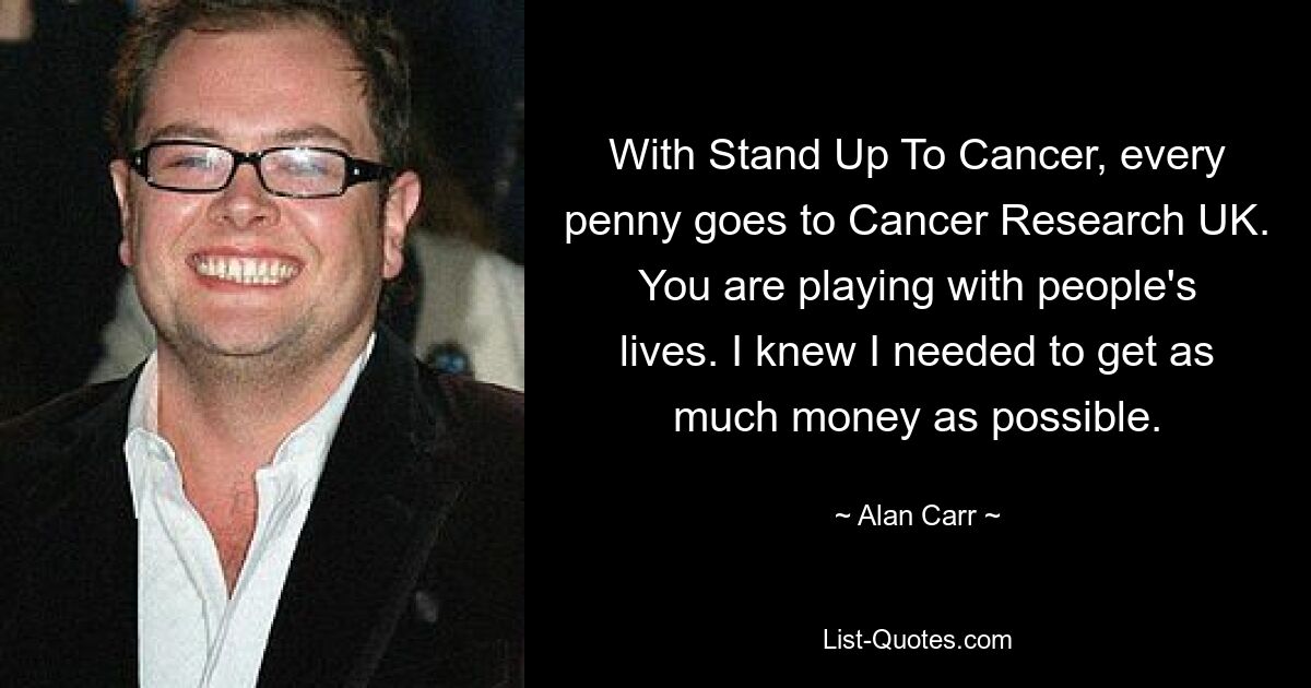 With Stand Up To Cancer, every penny goes to Cancer Research UK. You are playing with people's lives. I knew I needed to get as much money as possible. — © Alan Carr