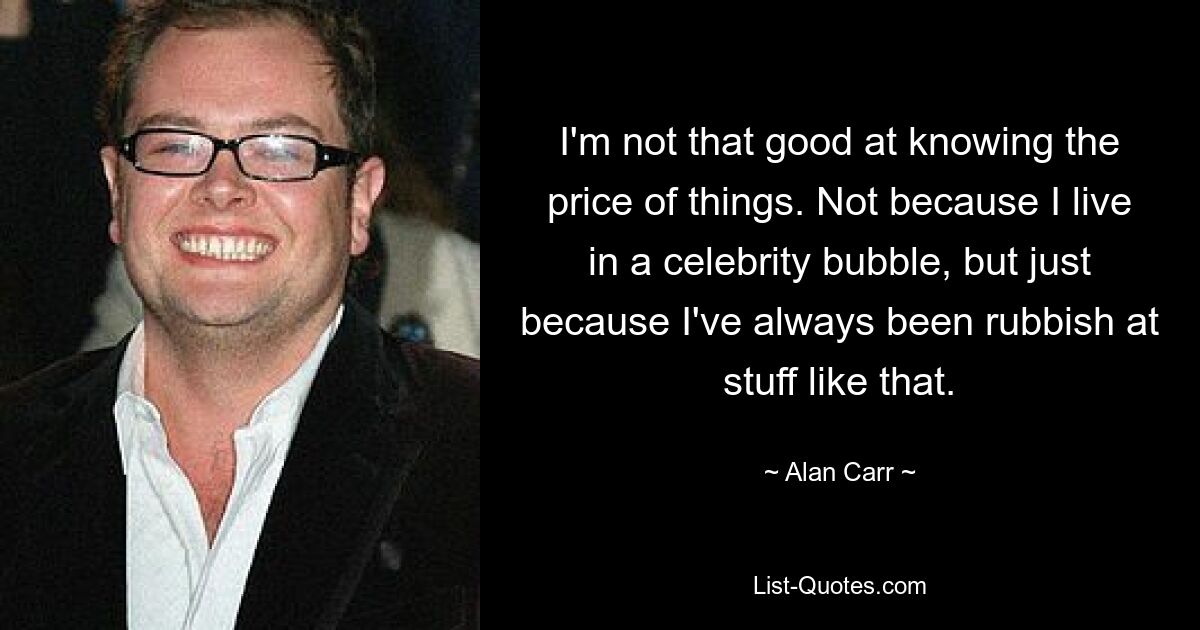 I'm not that good at knowing the price of things. Not because I live in a celebrity bubble, but just because I've always been rubbish at stuff like that. — © Alan Carr