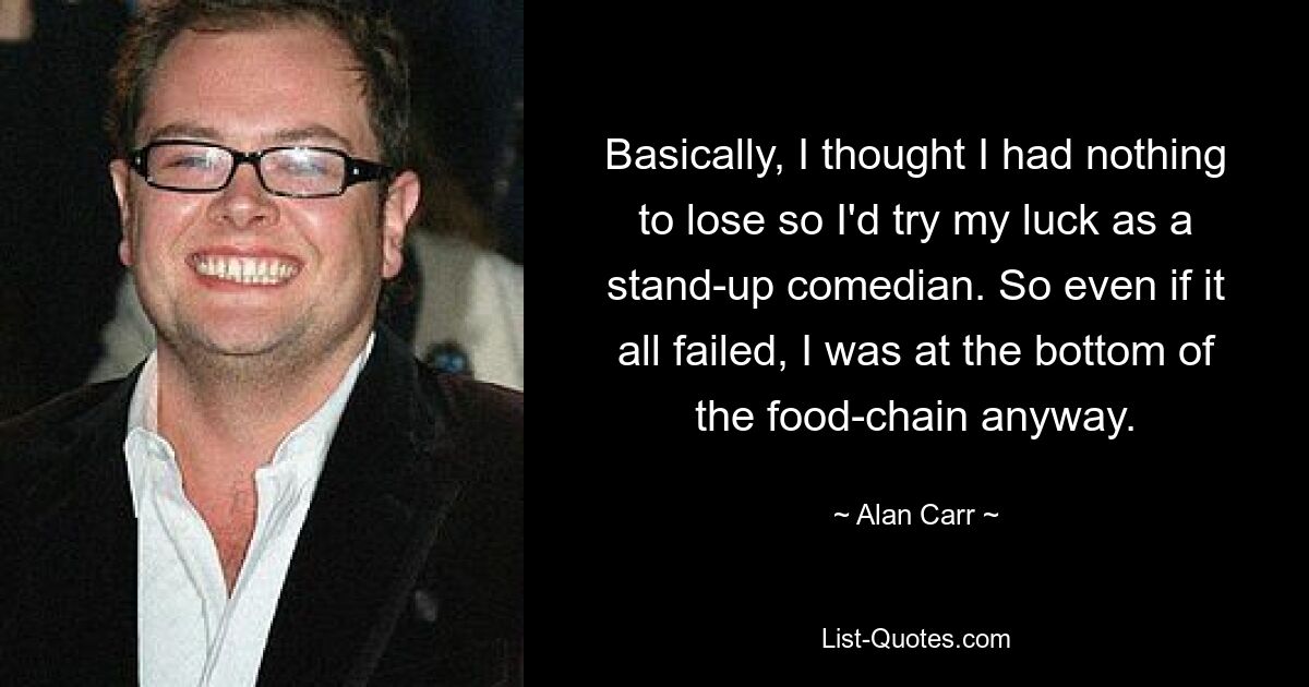 Basically, I thought I had nothing to lose so I'd try my luck as a stand-up comedian. So even if it all failed, I was at the bottom of the food-chain anyway. — © Alan Carr