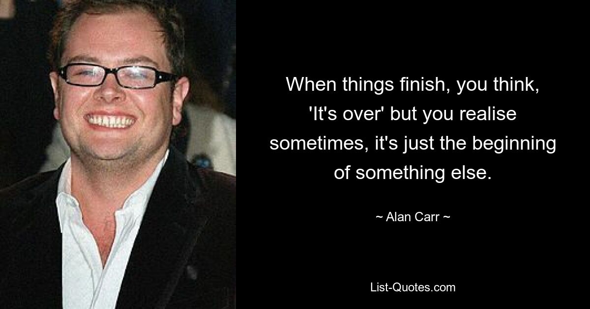 When things finish, you think, 'It's over' but you realise sometimes, it's just the beginning of something else. — © Alan Carr