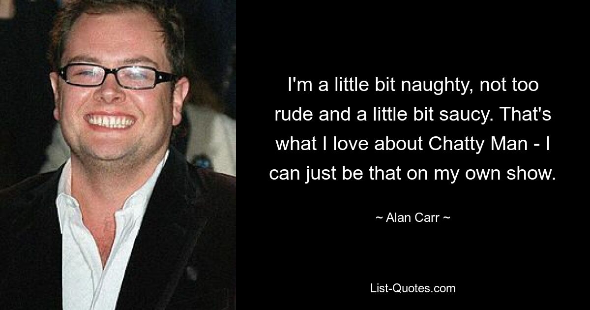 I'm a little bit naughty, not too rude and a little bit saucy. That's what I love about Chatty Man - I can just be that on my own show. — © Alan Carr