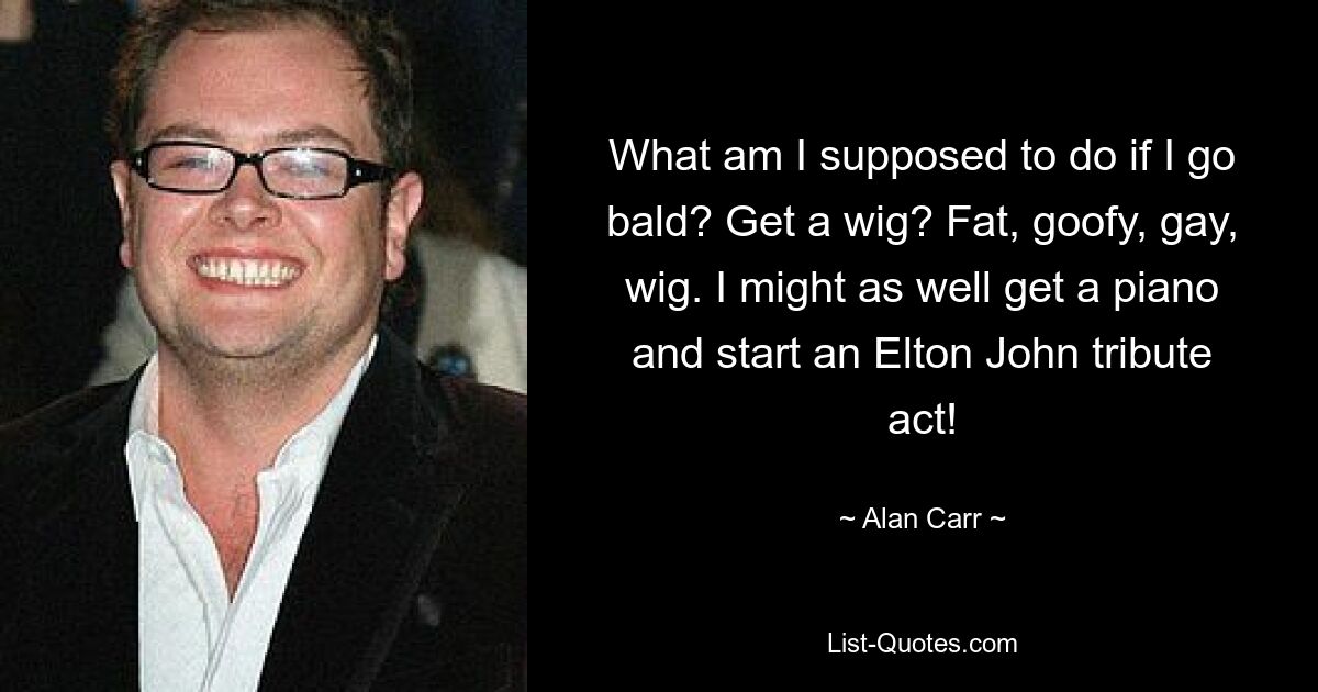 What am I supposed to do if I go bald? Get a wig? Fat, goofy, gay, wig. I might as well get a piano and start an Elton John tribute act! — © Alan Carr