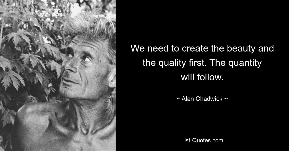 We need to create the beauty and the quality first. The quantity will follow. — © Alan Chadwick