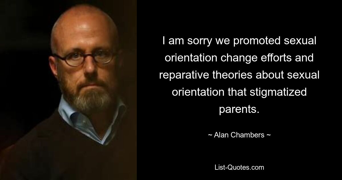 I am sorry we promoted sexual orientation change efforts and reparative theories about sexual orientation that stigmatized parents. — © Alan Chambers