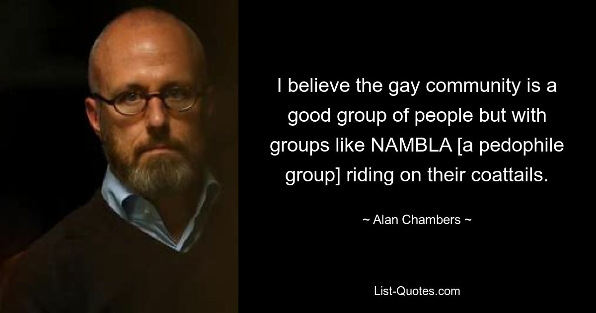 I believe the gay community is a good group of people but with groups like NAMBLA [a pedophile group] riding on their coattails. — © Alan Chambers