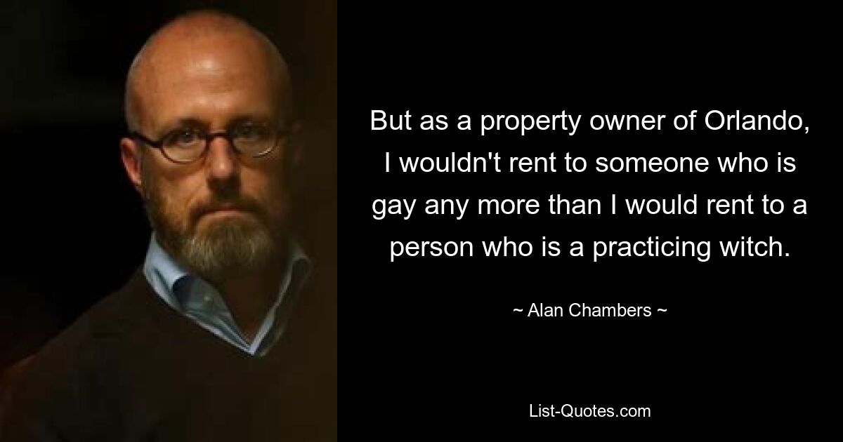 But as a property owner of Orlando, I wouldn't rent to someone who is gay any more than I would rent to a person who is a practicing witch. — © Alan Chambers