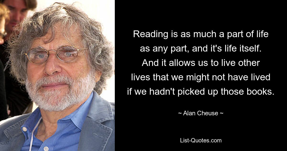 Reading is as much a part of life as any part, and it's life itself. And it allows us to live other lives that we might not have lived if we hadn't picked up those books. — © Alan Cheuse