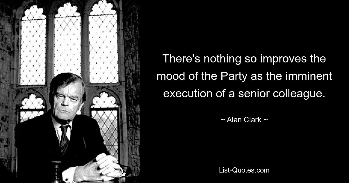 There's nothing so improves the mood of the Party as the imminent execution of a senior colleague. — © Alan Clark