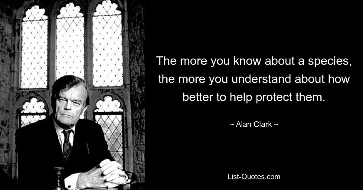 The more you know about a species, the more you understand about how better to help protect them. — © Alan Clark