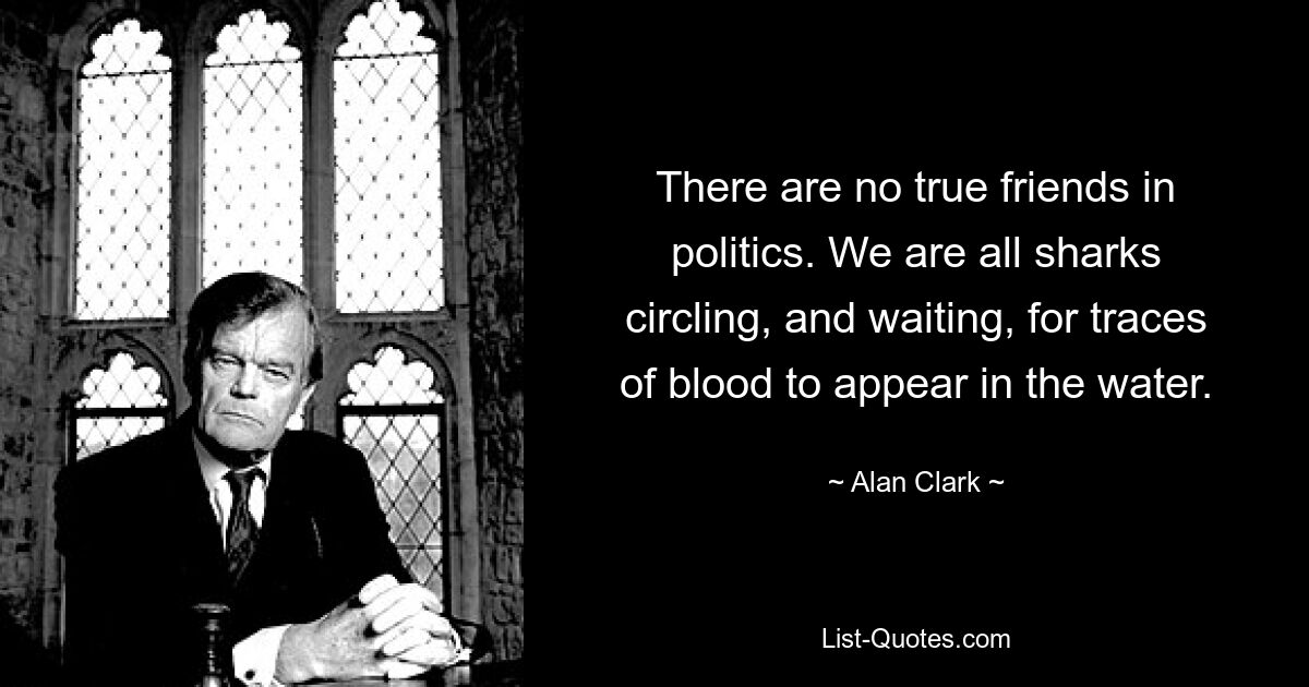 There are no true friends in politics. We are all sharks circling, and waiting, for traces of blood to appear in the water. — © Alan Clark