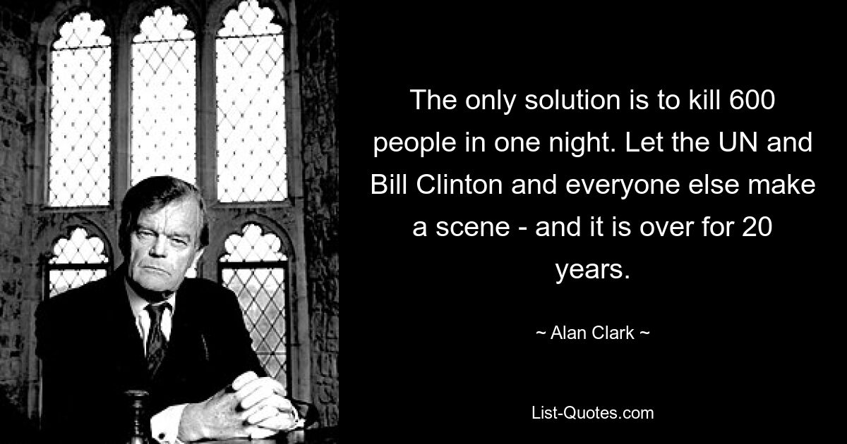 The only solution is to kill 600 people in one night. Let the UN and Bill Clinton and everyone else make a scene - and it is over for 20 years. — © Alan Clark