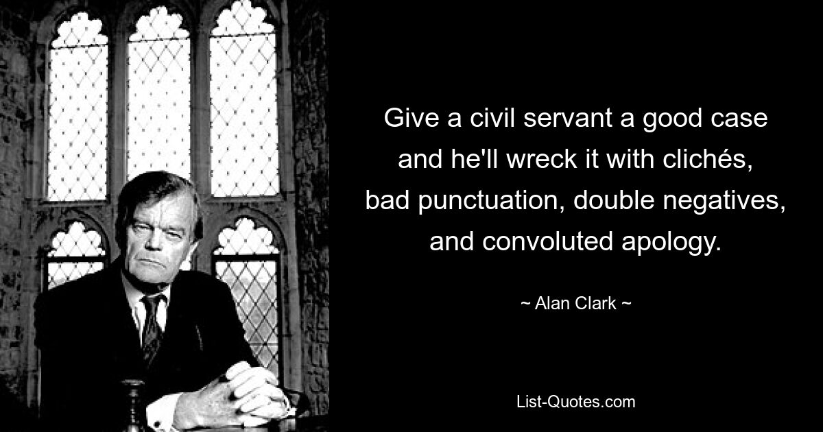 Give a civil servant a good case and he'll wreck it with clichés, bad punctuation, double negatives, and convoluted apology. — © Alan Clark