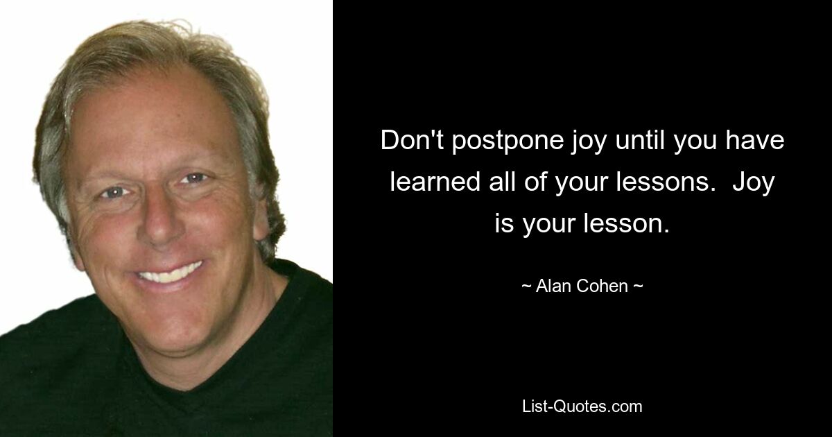 Don't postpone joy until you have learned all of your lessons.  Joy is your lesson. — © Alan Cohen