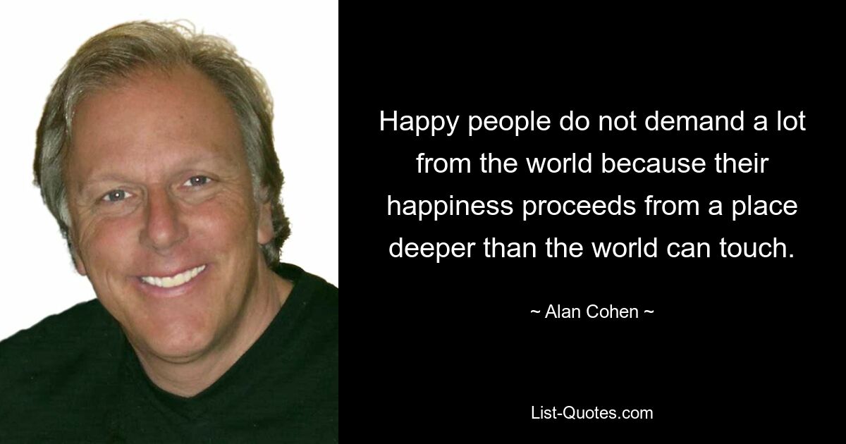 Happy people do not demand a lot from the world because their happiness proceeds from a place deeper than the world can touch. — © Alan Cohen