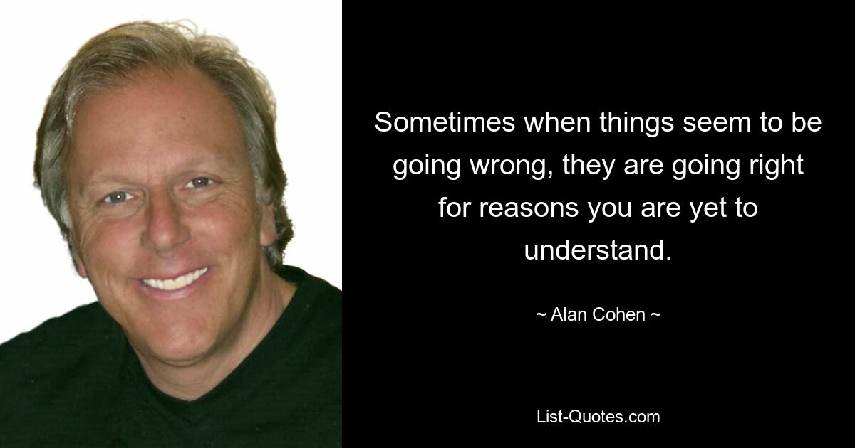 Sometimes when things seem to be going wrong, they are going right for reasons you are yet to understand. — © Alan Cohen