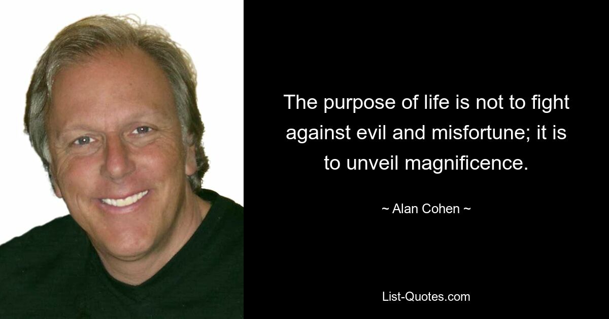 The purpose of life is not to fight against evil and misfortune; it is to unveil magnificence. — © Alan Cohen