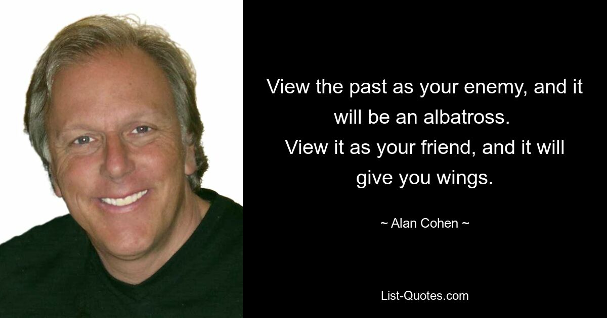 View the past as your enemy, and it will be an albatross. 
View it as your friend, and it will give you wings. — © Alan Cohen