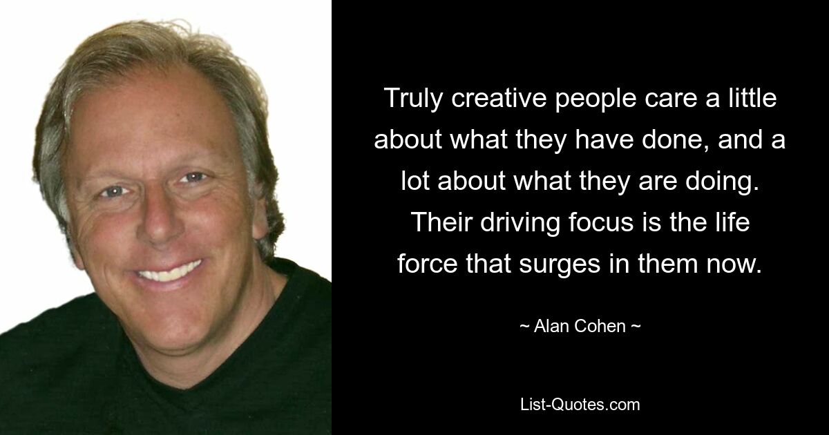 Truly creative people care a little about what they have done, and a lot about what they are doing. Their driving focus is the life force that surges in them now. — © Alan Cohen