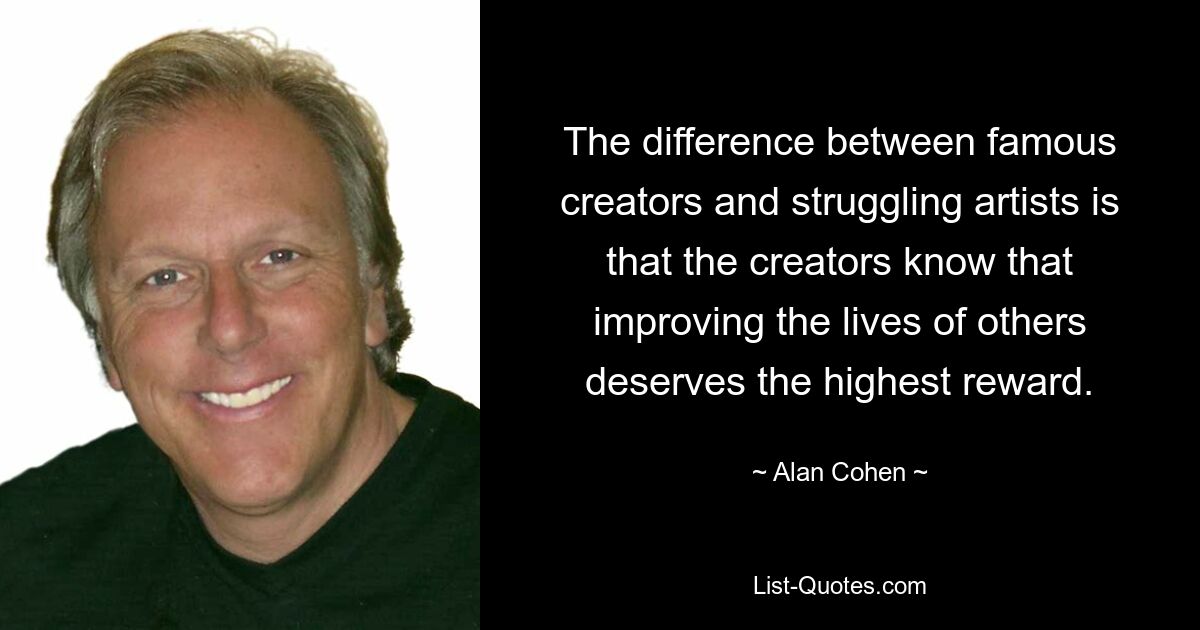 The difference between famous creators and struggling artists is that the creators know that improving the lives of others deserves the highest reward. — © Alan Cohen