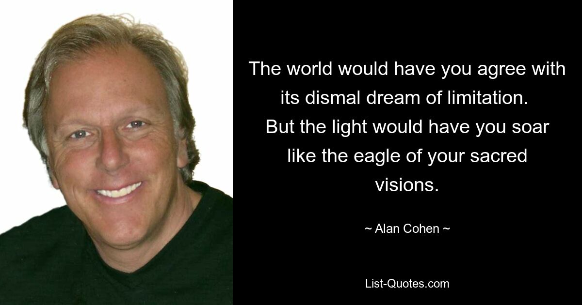 The world would have you agree with its dismal dream of limitation.  But the light would have you soar like the eagle of your sacred visions. — © Alan Cohen