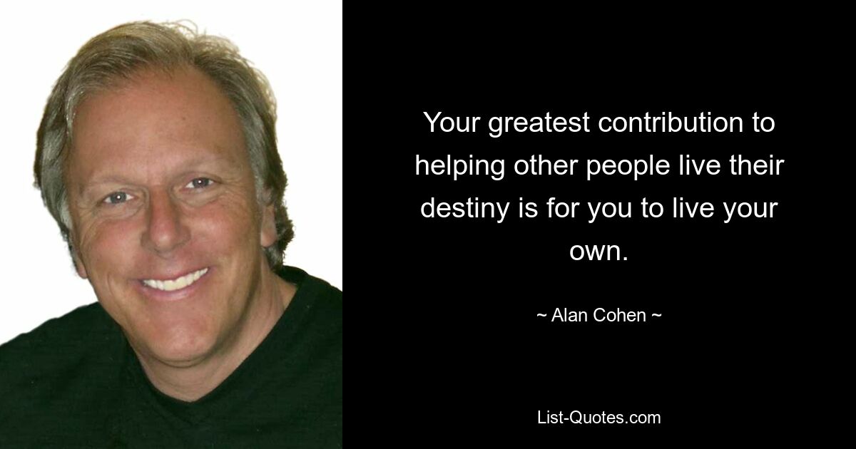 Your greatest contribution to helping other people live their destiny is for you to live your own. — © Alan Cohen