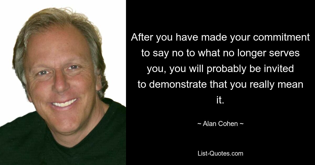 After you have made your commitment to say no to what no longer serves you, you will probably be invited to demonstrate that you really mean it. — © Alan Cohen