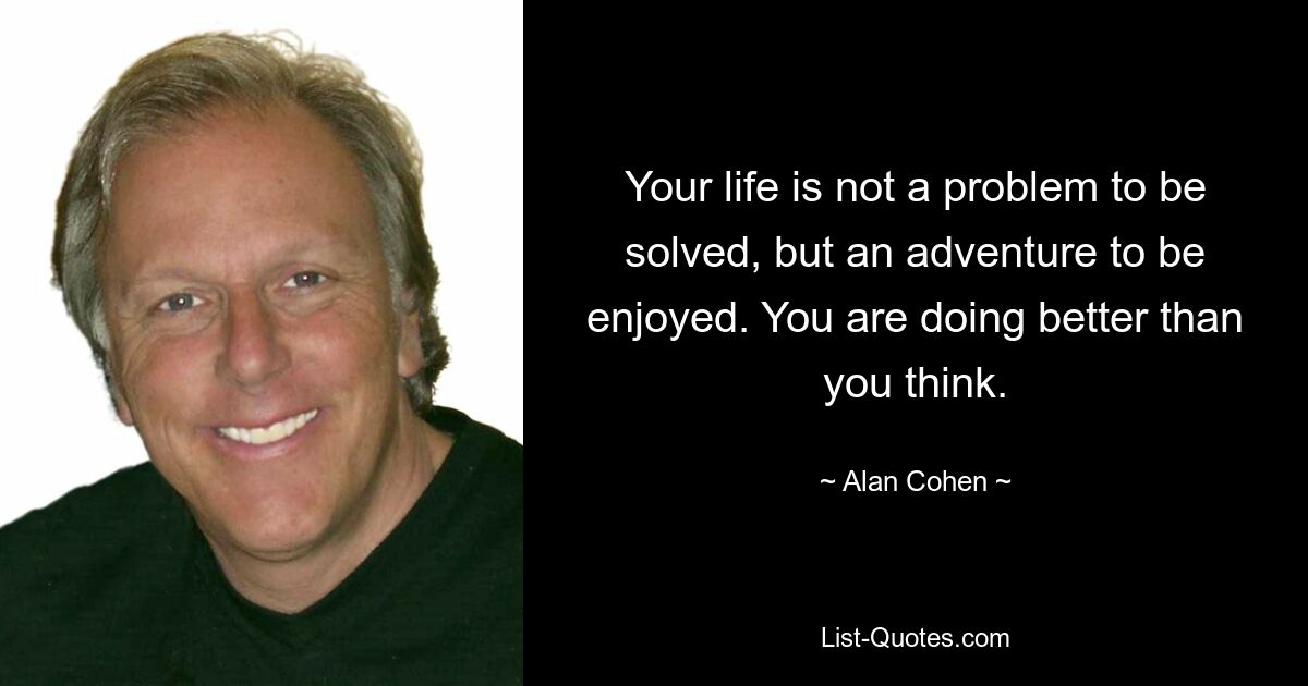 Your life is not a problem to be solved, but an adventure to be enjoyed. You are doing better than you think. — © Alan Cohen