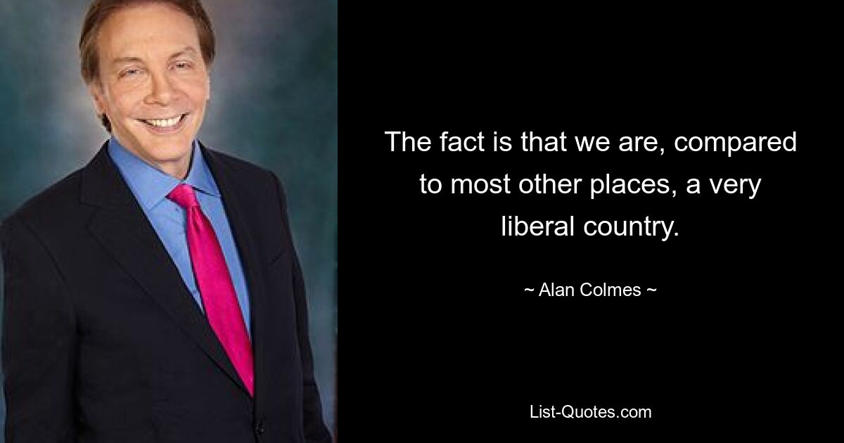 The fact is that we are, compared to most other places, a very liberal country. — © Alan Colmes