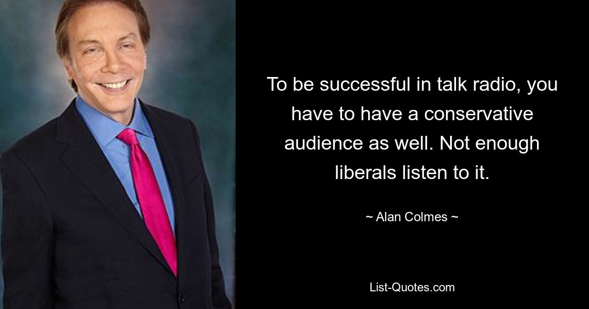 To be successful in talk radio, you have to have a conservative audience as well. Not enough liberals listen to it. — © Alan Colmes