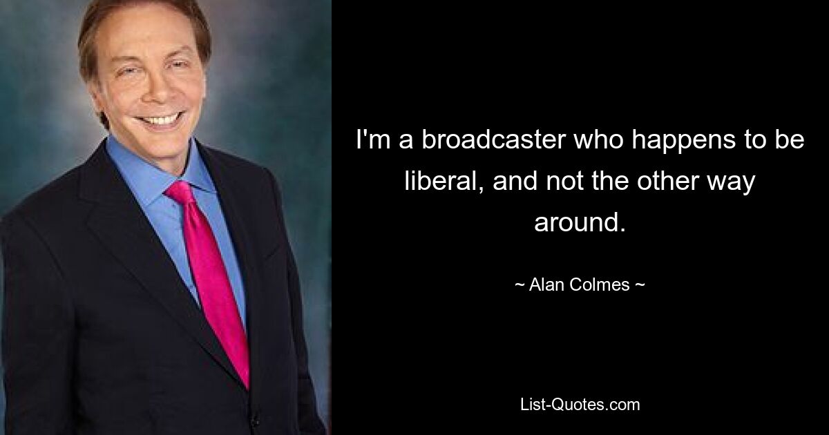 I'm a broadcaster who happens to be liberal, and not the other way around. — © Alan Colmes