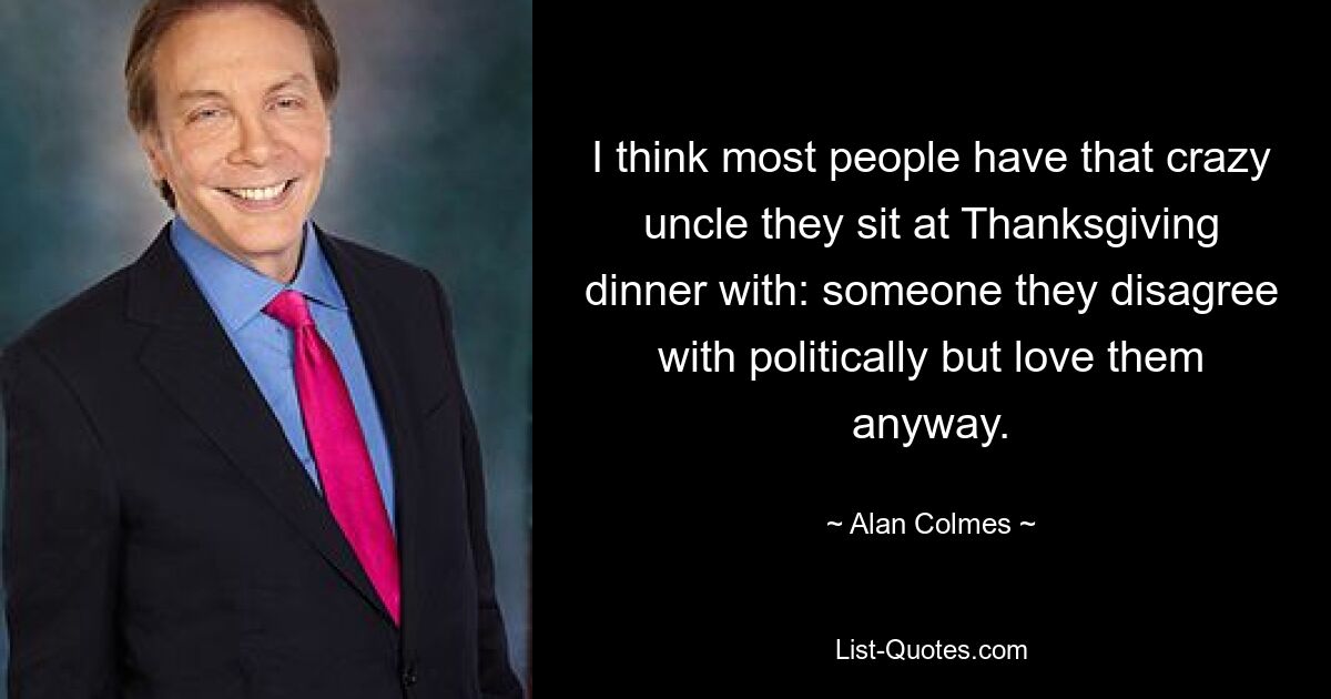 I think most people have that crazy uncle they sit at Thanksgiving dinner with: someone they disagree with politically but love them anyway. — © Alan Colmes