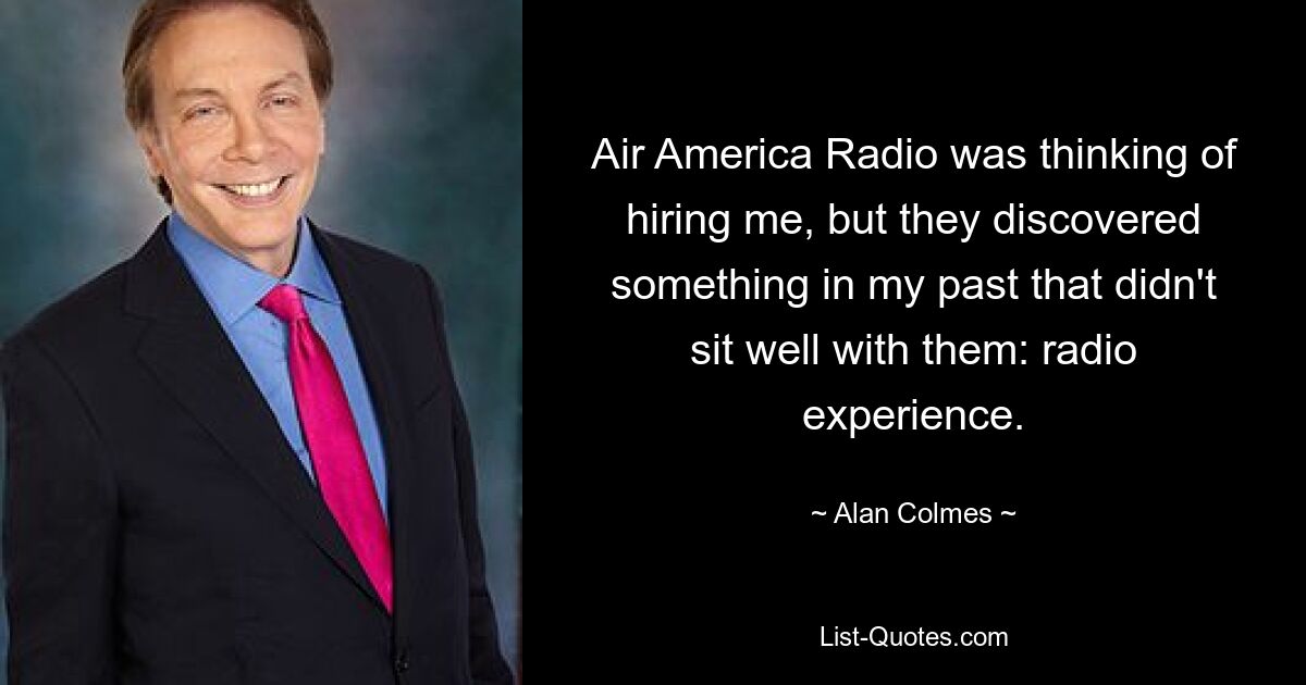 Air America Radio was thinking of hiring me, but they discovered something in my past that didn't sit well with them: radio experience. — © Alan Colmes