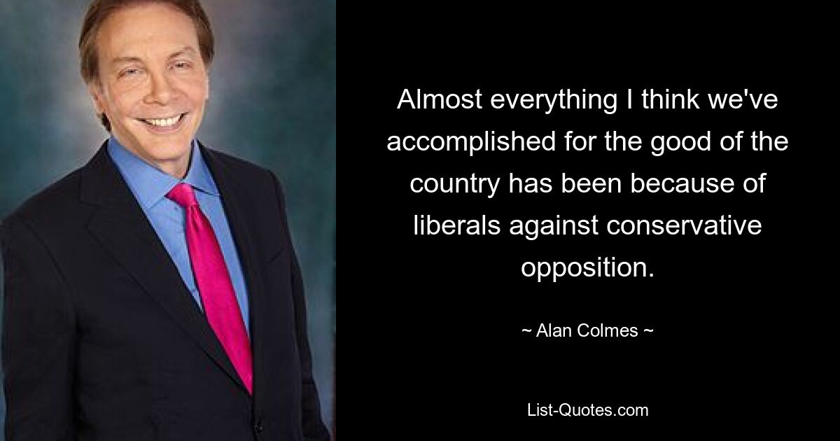 Almost everything I think we've accomplished for the good of the country has been because of liberals against conservative opposition. — © Alan Colmes