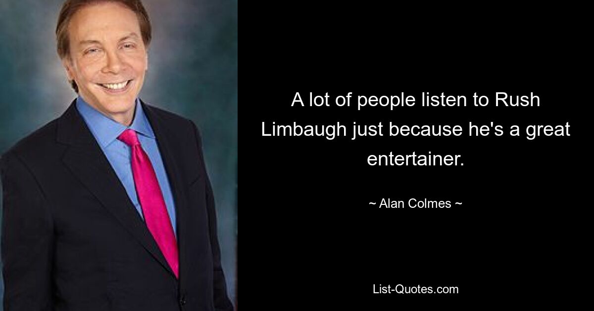 A lot of people listen to Rush Limbaugh just because he's a great entertainer. — © Alan Colmes