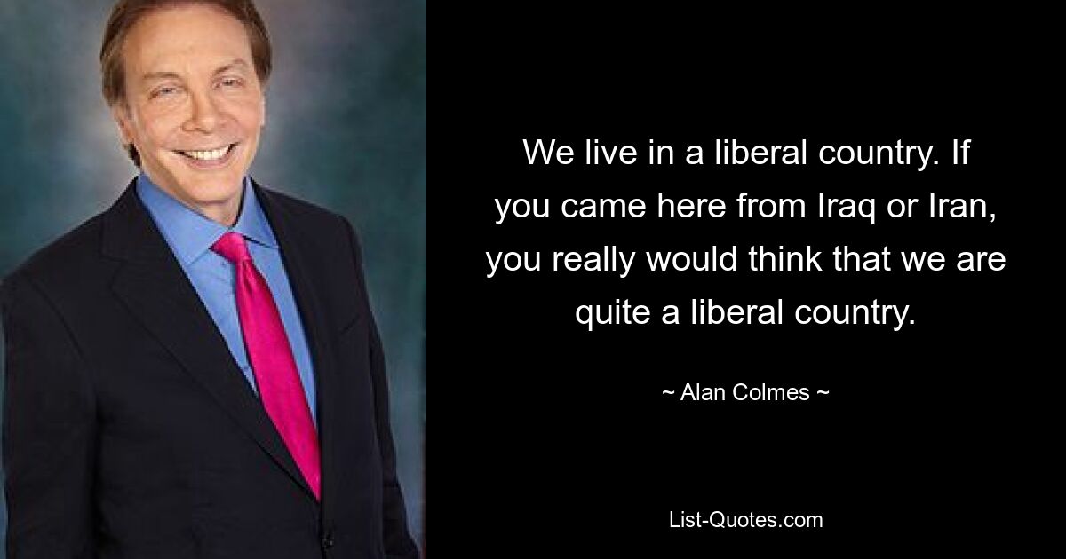 We live in a liberal country. If you came here from Iraq or Iran, you really would think that we are quite a liberal country. — © Alan Colmes