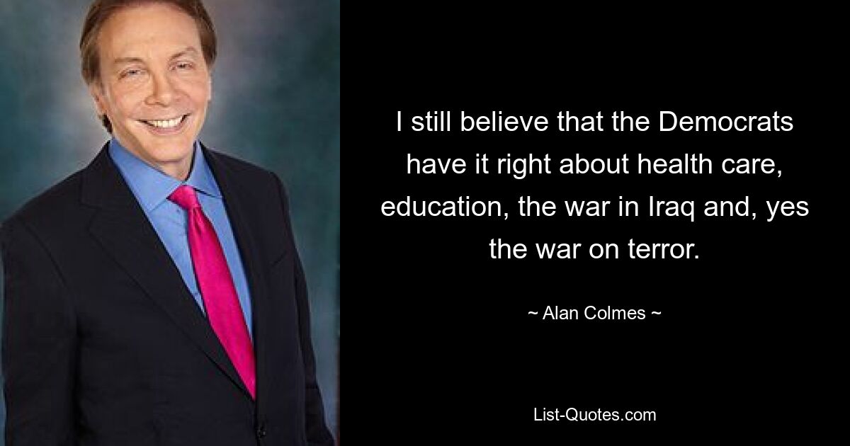 I still believe that the Democrats have it right about health care, education, the war in Iraq and, yes the war on terror. — © Alan Colmes