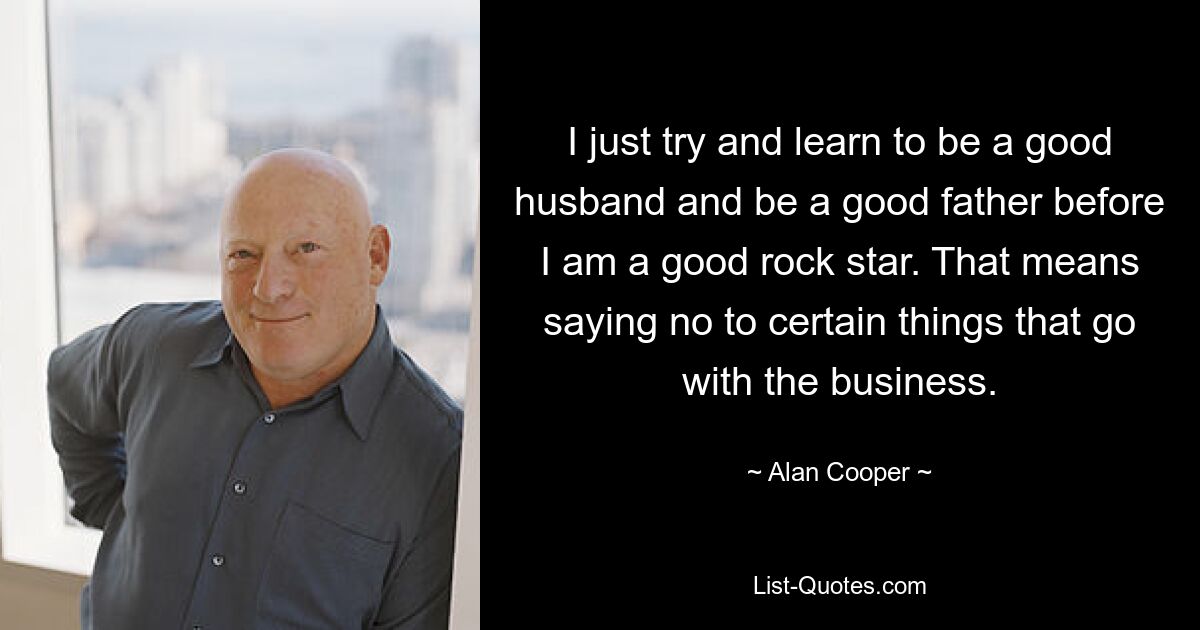 I just try and learn to be a good husband and be a good father before I am a good rock star. That means saying no to certain things that go with the business. — © Alan Cooper