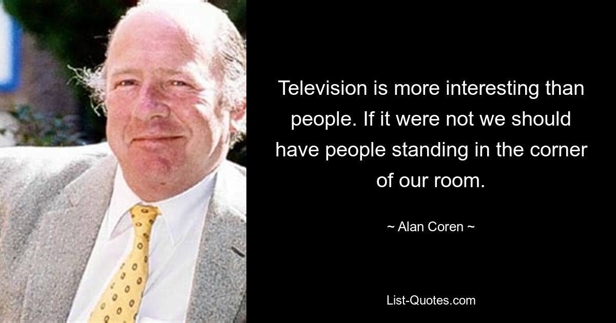 Television is more interesting than people. If it were not we should have people standing in the corner of our room. — © Alan Coren