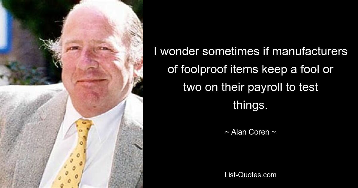 I wonder sometimes if manufacturers of foolproof items keep a fool or two on their payroll to test things. — © Alan Coren