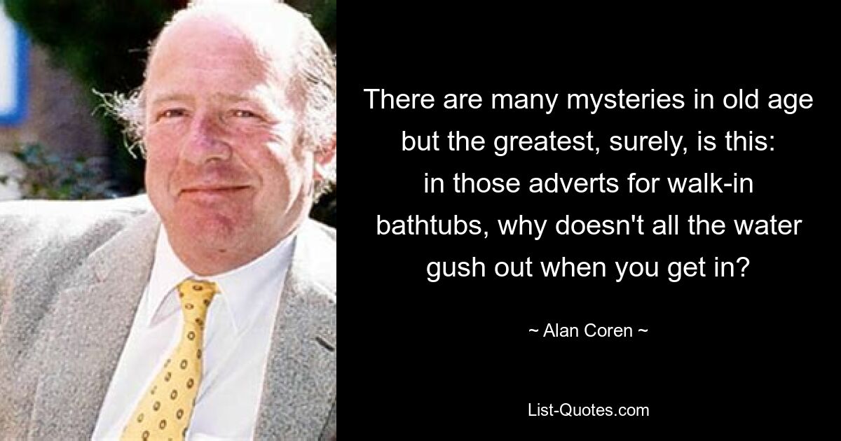 There are many mysteries in old age but the greatest, surely, is this: in those adverts for walk-in bathtubs, why doesn't all the water gush out when you get in? — © Alan Coren