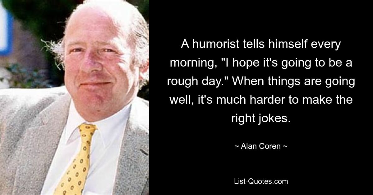 A humorist tells himself every morning, "I hope it's going to be a rough day." When things are going well, it's much harder to make the right jokes. — © Alan Coren