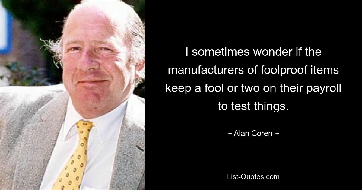 I sometimes wonder if the manufacturers of foolproof items keep a fool or two on their payroll to test things. — © Alan Coren